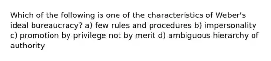 Which of the following is one of the characteristics of Weber's ideal bureaucracy? a) few rules and procedures b) impersonality c) promotion by privilege not by merit d) ambiguous hierarchy of authority