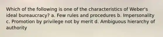 Which of the following is one of the characteristics of Weber's ideal bureaucracy? a. Few rules and procedures b. Impersonality c. Promotion by privilege not by merit d. Ambiguous hierarchy of authority