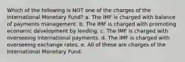 Which of the following is NOT one of the charges of the International Monetary Fund? a. The IMF is charged with balance of payments management. b. The IMF is charged with promoting economic development by lending. c. The IMF is charged with overseeing international payments. d. The IMF is charged with overseeing exchange rates. e. All of these are charges of the International Monetary Fund.