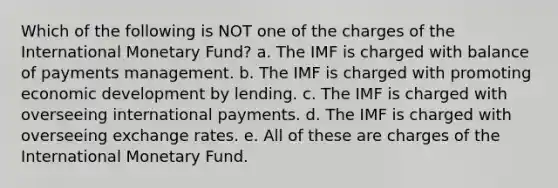 Which of the following is NOT one of the charges of the International Monetary Fund? a. The IMF is charged with balance of payments management. b. The IMF is charged with promoting economic development by lending. c. The IMF is charged with overseeing international payments. d. The IMF is charged with overseeing exchange rates. e. All of these are charges of the International Monetary Fund.