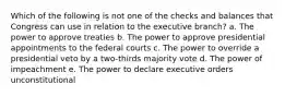 Which of the following is not one of the checks and balances that Congress can use in relation to the executive branch? a. The power to approve treaties b. The power to approve presidential appointments to the federal courts c. The power to override a presidential veto by a two-thirds majority vote d. The power of impeachment e. The power to declare executive orders unconstitutional