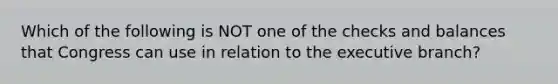 Which of the following is NOT one of the checks and balances that Congress can use in relation to the executive branch?