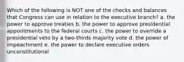 Which of the following is NOT one of the checks and balances that Congress can use in relation to the executive branch? a. the power to approve treaties b. the power to approve presidential appointments to the federal courts c. the power to override a presidential veto by a two-thirds majority vote d. the power of impeachment e. the power to declare executive orders unconstitutional