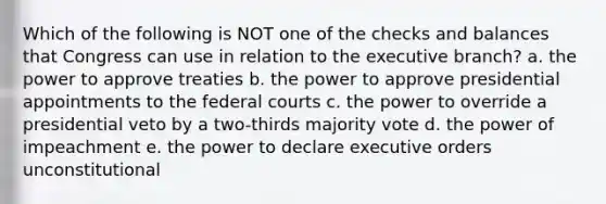 Which of the following is NOT one of the checks and balances that Congress can use in relation to the executive branch? a. the power to approve treaties b. the power to approve presidential appointments to the federal courts c. the power to override a presidential veto by a two-thirds majority vote d. the power of impeachment e. the power to declare executive orders unconstitutional