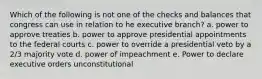 Which of the following is not one of the checks and balances that congress can use in relation to he executive branch? a. power to approve treaties b. power to approve presidential appointments to the federal courts c. power to override a presidential veto by a 2/3 majority vote d. power of impeachment e. Power to declare executive orders unconstitutional