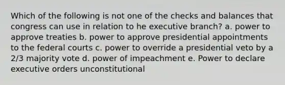 Which of the following is not one of the checks and balances that congress can use in relation to he executive branch? a. power to approve treaties b. power to approve presidential appointments to the federal courts c. power to override a presidential veto by a 2/3 majority vote d. power of impeachment e. Power to declare executive orders unconstitutional