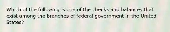 Which of the following is one of the checks and balances that exist among the branches of federal government in the United States?