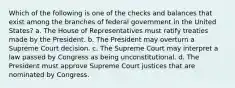 Which of the following is one of the checks and balances that exist among the branches of federal government in the United States? a. The House of Representatives must ratify treaties made by the President. b. The President may overturn a Supreme Court decision. c. The Supreme Court may interpret a law passed by Congress as being unconstitutional. d. The President must approve Supreme Court justices that are nominated by Congress.