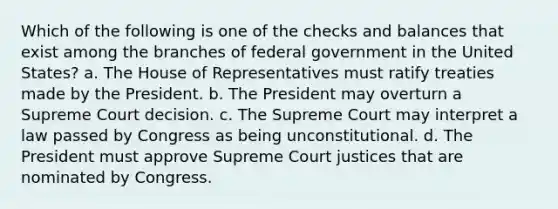 Which of the following is one of the checks and balances that exist among the branches of federal government in the United States? a. The House of Representatives must ratify treaties made by the President. b. The President may overturn a Supreme Court decision. c. The Supreme Court may interpret a law passed by Congress as being unconstitutional. d. The President must approve Supreme Court justices that are nominated by Congress.