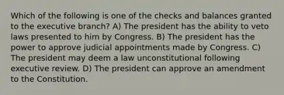 Which of the following is one of the checks and balances granted to the executive branch? A) The president has the ability to veto laws presented to him by Congress. B) The president has the power to approve judicial appointments made by Congress. C) The president may deem a law unconstitutional following executive review. D) The president can approve an amendment to the Constitution.