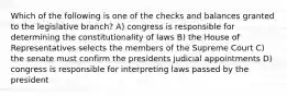 Which of the following is one of the checks and balances granted to the legislative branch? A) congress is responsible for determining the constitutionality of laws B) the House of Representatives selects the members of the Supreme Court C) the senate must confirm the presidents judicial appointments D) congress is responsible for interpreting laws passed by the president