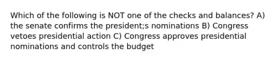 Which of the following is NOT one of the checks and balances? A) the senate confirms the president;s nominations B) Congress vetoes presidential action C) Congress approves presidential nominations and controls the budget