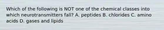 Which of the following is NOT one of the chemical classes into which neurotransmitters fall? A. peptides B. chlorides C. amino acids D. gases and lipids