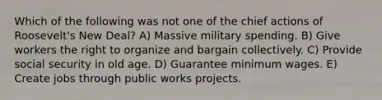 Which of the following was not one of the chief actions of Roosevelt's New Deal? A) Massive military spending. B) Give workers the right to organize and bargain collectively. C) Provide social security in old age. D) Guarantee minimum wages. E) Create jobs through public works projects.