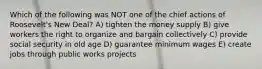 Which of the following was NOT one of the chief actions of Roosevelt's New Deal? A) tighten the money supply B) give workers the right to organize and bargain collectively C) provide social security in old age D) guarantee minimum wages E) create jobs through public works projects