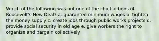 Which of the following was not one of the chief actions of Roosevelt's New Deal? a. guarantee minimum wages b. tighten the money supply c. create jobs through public works projects d. provide social security in old age e. give workers the right to organize and bargain collectively