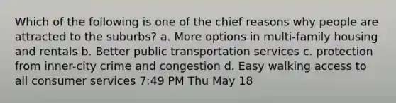 Which of the following is one of the chief reasons why people are attracted to the suburbs? a. More options in multi-family housing and rentals b. Better public transportation services c. protection from inner-city crime and congestion d. Easy walking access to all consumer services 7:49 PM Thu May 18