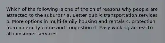 Which of the following is one of the chief reasons why people are attracted to the suburbs? a. Better public transportation services b. More options in multi-family housing and rentals c. protection from inner-city crime and congestion d. Easy walking access to all consumer services