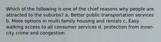 Which of the following is one of the chief reasons why people are attracted to the suburbs? a. Better public transportation services b. More options in multi-family housing and rentals c. Easy walking access to all consumer services d. protection from inner-city crime and congestion