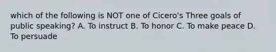 which of the following is NOT one of Cicero's Three goals of public speaking? A. To instruct B. To honor C. To make peace D. To persuade