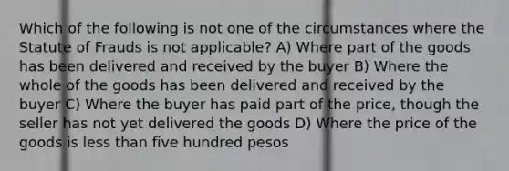 Which of the following is not one of the circumstances where the Statute of Frauds is not applicable? A) Where part of the goods has been delivered and received by the buyer B) Where the whole of the goods has been delivered and received by the buyer C) Where the buyer has paid part of the price, though the seller has not yet delivered the goods D) Where the price of the goods is less than five hundred pesos