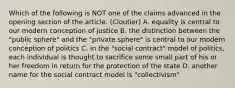 Which of the following is NOT one of the claims advanced in the opening section of the article. (Cloutier) A. equality is central to our modern conception of justice B. the distinction between the "public sphere" and the "private sphere" is central to our modern conception of politics C. in the "social contract" model of politics, each individual is thought to sacrifice some small part of his or her freedom in return for the protection of the state D. another name for the social contract model is "collectivism"