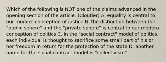 Which of the following is NOT one of the claims advanced in the opening section of the article. (Cloutier) A. equality is central to our modern conception of justice B. the distinction between the "public sphere" and the "private sphere" is central to our modern conception of politics C. in the "social contract" model of politics, each individual is thought to sacrifice some small part of his or her freedom in return for the protection of the state D. another name for the social contract model is "collectivism"