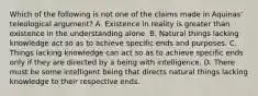 Which of the following is not one of the claims made in Aquinas' teleological argument? A. Existence in reality is greater than existence in the understanding alone. B. Natural things lacking knowledge act so as to achieve specific ends and purposes. C. Things lacking knowledge can act so as to achieve specific ends only if they are directed by a being with intelligence. D. There must be some intelligent being that directs natural things lacking knowledge to their respective ends.