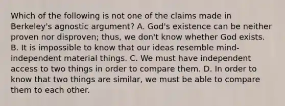 Which of the following is not one of the claims made in Berkeley's agnostic argument? A. God's existence can be neither proven nor disproven; thus, we don't know whether God exists. B. It is impossible to know that our ideas resemble mind-independent material things. C. We must have independent access to two things in order to compare them. D. In order to know that two things are similar, we must be able to compare them to each other.