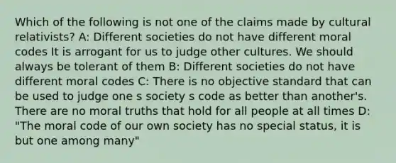 Which of the following is not one of the claims made by cultural relativists? A: Different societies do not have different moral codes It is arrogant for us to judge other cultures. We should always be tolerant of them B: Different societies do not have different moral codes C: There is no objective standard that can be used to judge one s society s code as better than another's. There are no moral truths that hold for all people at all times D: "The moral code of our own society has no special status, it is but one among many"