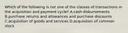 Which of the following is not one of the classes of transactions in the acquisition and payment​ cycle? A.cash disbursements B.purchase returns and allowances and purchase discounts C.acquisition of goods and services D.acquisition of common stock