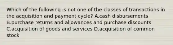 Which of the following is not one of the classes of transactions in the acquisition and payment​ cycle? A.cash disbursements B.purchase returns and allowances and purchase discounts C.acquisition of goods and services D.acquisition of common stock