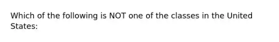 Which of the following is NOT one of the classes in the United States: