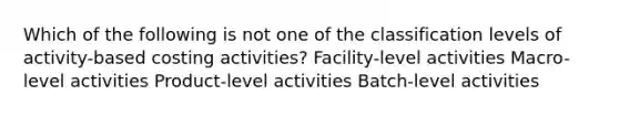 Which of the following is not one of the classification levels of activity-based costing activities? Facility-level activities Macro-level activities Product-level activities Batch-level activities