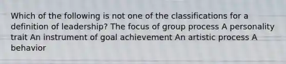 Which of the following is not one of the classifications for a definition of leadership? The focus of group process A personality trait An instrument of goal achievement An artistic process A behavior