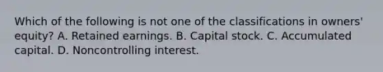 Which of the following is not one of the classifications in owners' equity? A. Retained earnings. B. Capital stock. C. Accumulated capital. D. Noncontrolling interest.