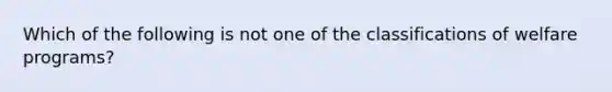 Which of the following is not one of the classifications of welfare programs?