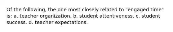 Of the following, the one most closely related to "engaged time" is: a. teacher organization. b. student attentiveness. c. student success. d. teacher expectations.