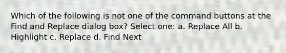 Which of the following is not one of the command buttons at the Find and Replace dialog box? Select one: a. Replace All b. Highlight c. Replace d. Find Next