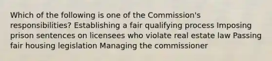 Which of the following is one of the Commission's responsibilities? Establishing a fair qualifying process Imposing prison sentences on licensees who violate real estate law Passing fair housing legislation Managing the commissioner