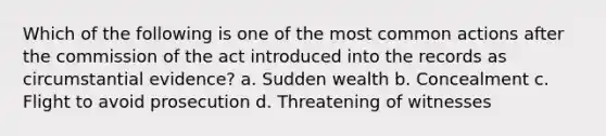 Which of the following is one of the most common actions after the commission of the act introduced into the records as circumstantial evidence? a. Sudden wealth b. Concealment c. Flight to avoid prosecution d. Threatening of witnesses