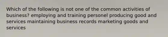 Which of the following is not one of the common activities of business? employing and training personel producing good and services maintaining business records marketing goods and services