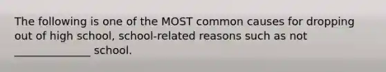 The following is one of the MOST common causes for dropping out of high school, school-related reasons such as not ______________ school.