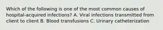 Which of the following is one of the most common causes of hospital-acquired infections? A. Viral infections transmitted from client to client B. Blood transfusions C. Urinary catheterization