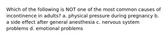 Which of the following is NOT one of the most common causes of incontinence in adults? a. physical pressure during pregnancy b. a side effect after general anesthesia c. nervous system problems d. emotional problems