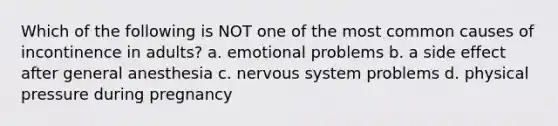 Which of the following is NOT one of the most common causes of incontinence in adults? a. emotional problems b. a side effect after general anesthesia c. nervous system problems d. physical pressure during pregnancy