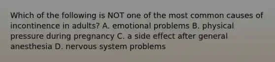Which of the following is NOT one of the most common causes of incontinence in adults? A. emotional problems B. physical pressure during pregnancy C. a side effect after general anesthesia D. nervous system problems