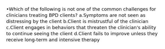 •Which of the following is not one of the common challenges for clinicians treating BPD clients? a.Symptoms are not seen as distressing by the client b.Client is mistrustful of the clinician c.Client engages in behaviors that threaten the clinician's ability to continue seeing the client d.Client fails to improve unless they receive long-term and intensive therapy