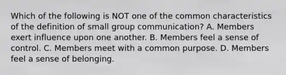 Which of the following is NOT one of the common characteristics of the definition of small group communication? A. Members exert influence upon one another. B. Members feel a sense of control. C. Members meet with a common purpose. D. Members feel a sense of belonging.