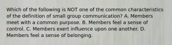 Which of the following is NOT one of the common characteristics of the definition of small group communication? A. Members meet with a common purpose. B. Members feel a sense of control. C. Members exert influence upon one another. D. Members feel a sense of belonging.